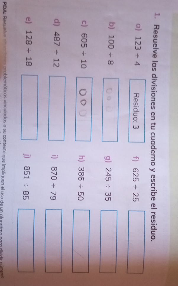 Resuelve las divisiones en tu cuaderno y escribe el residuo. 
a) 123/ 4 Residuo: 3 f) 625/ 25
b) 100/ 8 g) 245/ 35
c) 605/ 10 h) 386/ 50 | 
d) 487/ 12
i) 870/ 79 | □  
e) 128/ 18 j) 851/ 85°
PDA: Resuelve situnciones problemáticas vinculadas a su contexto que impliquen el uso de un algoritmo para dividir números