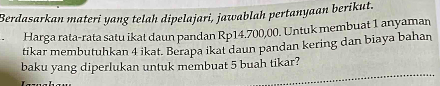 Berdasarkan materi yang telah dipelajari, jawablah pertanyaan berikut. 
Harga rata-rata satu ikat daun pandan Rp14.700,00. Untuk membuat 1 anyaman 
tikar membutuhkan 4 ikat. Berapa ikat daun pandan kering dan biaya bahan 
baku yang diperlukan untuk membuat 5 buah tikar?