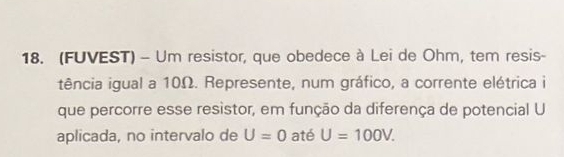 (FUVEST) - Um resistor, que obedece à Lei de Ohm, tem resis- 
tência igual a 10Ω. Represente, num gráfico, a corrente elétrica i 
que percorre esse resistor, em função da diferença de potencial U
aplicada, no intervalo de U=0 até U=100V.