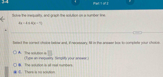 3-4
Part 1 of 2
Solve the inequality, and graph the solution on a number line.
4x-4≤ 4(x-1)
Select the correct choice below and, if necessary, fill in the answer box to complete your choice.
A. The solution is □ . 
(Type an inequality. Simplify your answer.)
B. The solution is all real numbers.
C. There is no solution.