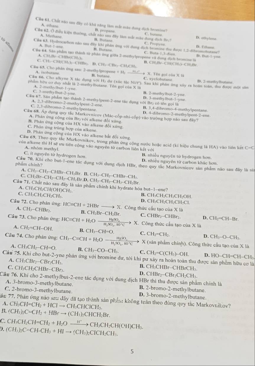 Cầu 61. Chất nào sau đây có khả năng làm mắt màu dung địch bromine?
A. ethane B. propane. C. butane
Câu 62, Ở điều kiện thường, chất nào sau đây lâm mắt màu dung dịch Br:? C. Propyne.
A. Methane. B. Butane.
D. ethylene.
Câu 63. Hydrocarbon nào sau đây khi phản ứng với dung dịch bromine thu được 1,2-dibromobutane?
D. Ethane
A. But-1-ene. B. Butane C. Buta-1,3-dien. D. But-1-yne.
Câu 64. Sân phẩm tạo thành tử phán ứng giữa 2-methylpropene và dung dịch bromine là
A. CH_2Br-C -CHBr(CH₃)
C. CH_3-CH(CH_3)_2-CHBr_2 D. CH_1-CBr_2-CH_2CH_3. B. CH_2Br-CH(CH_3)-CH_2Br
Câu 65. Cho phân ứng sau: 2-methylpropen e+H_2_ 80.r X. Tên gọi của * 10
A. isobutane. B. butane. C. xyclobutane. D. 2-methylbutane.
Câu 66, Cho alkyne X tác dụng với H₂ dư (xức tác Ni/tº). Sau khi phân ứng xảy ra hoàn toán, thu được một sân
phẩm hữu cơ duy nhất là 2-methylbutane. Tên gọi của X là
A. 2-methylbut-1 -yne. B. 2-methylbut-2-yne
C. 3-methylbut-2-yne. D. 3-methylbut-1-yne.
Câu 67. Sản phẩm tạo thành 2-methylpent-2-ene tác dụng với Br₂ có tên gọi là
A. 2,3-dibromo-2-methylpent-2-ene. B. 3,4-dibromo-4-methylpentane.
C. 2,3-dibromo-2-methylpentane. D. 4-dibromo-2-methylpent-2-ene.
Câu 68. Áp dụng quy tắc Markovnicov (Mác-cốp-nhi-cốp) vào trường hợp nào sau đây?
A. Phản ứng cộng của Br₂ với alkene đối xứng.
B. Phản ứng cộng của HX vào alkene đối xứng.
C. Phản ứng trùng hợp của alkene.
D. Phản ứng cộng của HX vào alkene bắt đối xứng.
Câu 69. Theo quy tắc Markovnikov, trong phản ứng cộng nước hoặc acid (kí hiệu chung là HA) vào liên kết C=C
của alkene thì H sẽ ưu tiên cộng vào nguyên tử carbon liên kết với
A. nhóm methyl. B. nhiều nguyên tử hydrogen hơn.
C. ít nguyên tử hydrogen hơn. D. nhiều nguyên tử carbon khác hơn.
phẩm chính?
Câu 70. Khi cho but-1-ene tác dụng với dung dịch HBr, theo quy tắc Markovnicov sản phẩm nào sau đây là sả
A.
C. CH_2Br-CH_2-CH_2-CH_2Br.D.CH_3-CH_2-CH_2-CH_2Br. CH_3-CH_2-CHBr-CH_2Br.B.CH_3-CH_2-CHBr-CH_3.
Câu 71. Chất nào sau đây là sản phẩm chính khi hydrate hóa but-1-ene?
A. CH_3CH_2CH(OH)CH_3.
B. CH_3CH_2C H₂CH₂OH.
C. CH_3CH_2CH_2CH_3. D. ^circ H_3C CH₂CH₂CH₂Cl.
Câu 72. Cho phản ứng: HCequiv CH+2HBr to X Công thức cấu tạo của X là
A. CH_3-CHBr_2. B. CH_2Br-CH_2Br. C. CHBr₂−CHBr₂. D. CH_2=CH-Br.
Cầu 73. Cho phản ứng: HCequiv CH+H_2Oxrightarrow HgSO_4H_2SO_4+80°Cto X. Công thức cấu tạo của X là
A. CH_2=CH-OH. B. CH_3-CH=O. C. CH_2=CH_2. D. CH_3-O-CH_3
Câu 74. Cho phản ứng: CH_3-Cequiv CH+H_2O-frac HgSO_4H_2SO_4.80°C X (sản phẩm chính). Công thức cấu tạo của X là
A. CH_3CH_2-CH=O. B. CH_3-CO-CH_3. C. CH_2=C(CH_3)-OH. D. HO-CH=CH-CH_3.
Câu 75. Khi cho but-2-yne phản ứng với bromine dư, tới khi pư xảy ra hoàn toàn thu được sản phẩm hữu cơ là
A. CH_3CBr_2-CBr_2CH_3. B. CH₃CHBr-C HBrCH_3.
C. CH_3CH_2CHBr-CBr_3. D. CHBr -CBr_2CH_2CH_3.
Câu 76. Khi cho 2-methylbut-2-ene tác dụng với dung dịch HBr thì thu được sản phẩm chính là
A. 3-bromo-3-methylbutane. B. 2-bromo-2-methylbutane.
C. 2-bromo-3-methylbutane. D. 3-bromo-2-methylbutane.
Tầu 77. Phản ứng nào sau đây đã tạo thành sản phần: không tuân theo đúng quy tắc Markovnikov?
A. CH_3CH=CH_2+HClto CH_3CHClCH_3.
B. (CH_3)_2C=CH_2+HBrto (CH_3)_2CHCH_2Br.
C. CH_3CH_2CH=CH_2+H_2Oxrightarrow H'CH_3CH_2CH(CH)CH_3.
D. (CH_3)_2C=CH-CH_3+HIto (CH_3)_2CICH_2CH_3.
5