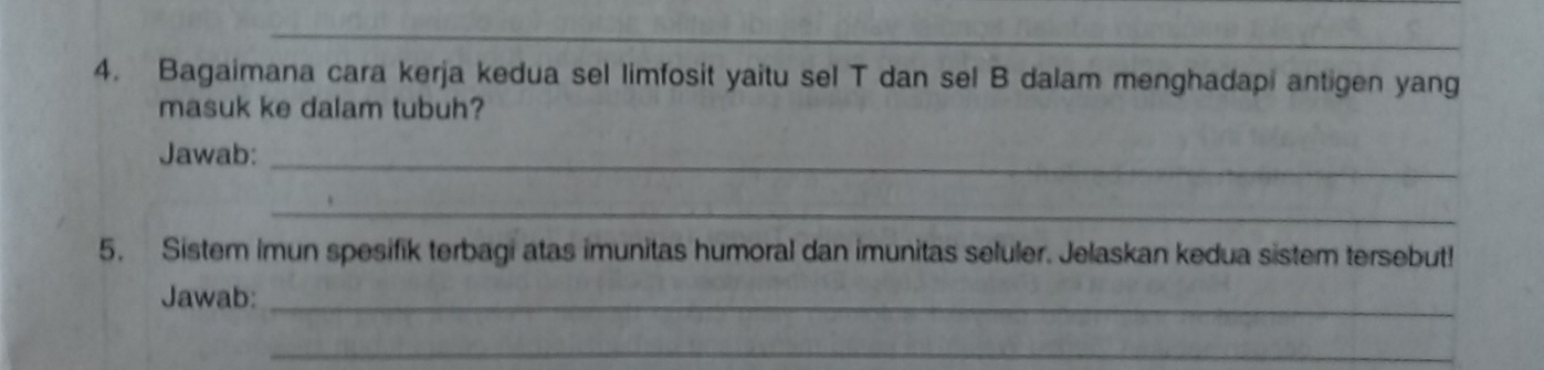 Bagaimana cara kerja kedua sel limfosit yaitu sel T dan sel B dalam menghadapi antigen yang 
masuk ke dalam tubuh? 
Jawab:_ 
_ 
5. Sistem Imun spesifik terbagi atas imunitas humoral dan imunitas seluler. Jelaskan kedua sistem tersebut! 
Jawab:_ 
_