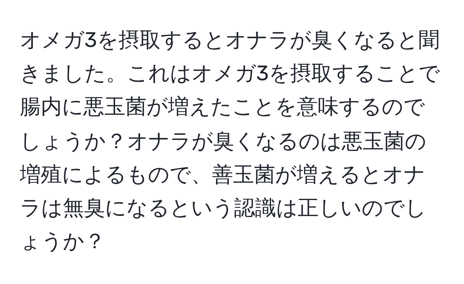 オメガ3を摂取するとオナラが臭くなると聞きました。これはオメガ3を摂取することで腸内に悪玉菌が増えたことを意味するのでしょうか？オナラが臭くなるのは悪玉菌の増殖によるもので、善玉菌が増えるとオナラは無臭になるという認識は正しいのでしょうか？