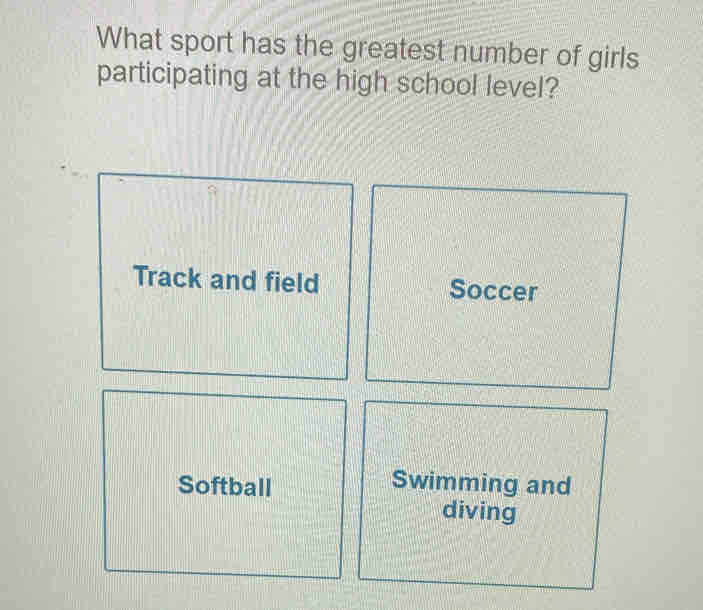 What sport has the greatest number of girls
participating at the high school level?
Track and field Soccer
Softball Swimming and
diving