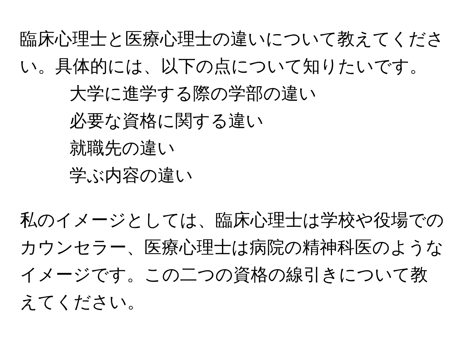 臨床心理士と医療心理士の違いについて教えてください。具体的には、以下の点について知りたいです。
- 大学に進学する際の学部の違い
- 必要な資格に関する違い
- 就職先の違い
- 学ぶ内容の違い

私のイメージとしては、臨床心理士は学校や役場でのカウンセラー、医療心理士は病院の精神科医のようなイメージです。この二つの資格の線引きについて教えてください。