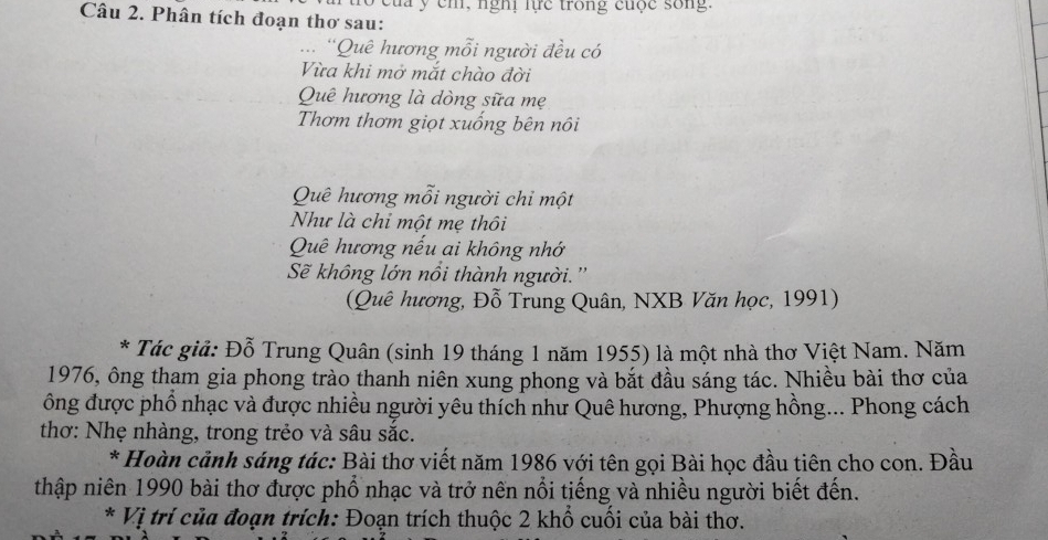 cm , ngh lực trong cuộc sốn . 
Câu 2. Phân tích đoạn thơ sau: 
... ''Quê hương mỗi người đều có 
Vừa khi mở mắt chào đời 
Quê hương là dòng sữa mẹ 
Thơm thơm giọt xuống bên nôi 
Quê hương mỗi người chỉ một 
Như là chỉ một mẹ thôi 
Quê hương nếu ai không nhớ 
Sẽ không lớn nồi thành người. '' 
(Quê hương, Đỗ Trung Quân, NXB Văn học, 1991) 
* Tác giả: Đỗ Trung Quân (sinh 19 tháng 1 năm 1955) là một nhà thơ Việt Nam. Năm 
1976, ông tham gia phong trào thanh niên xung phong và bắt đầu sáng tác. Nhiều bài thơ của 
ông được phổ nhạc và được nhiều người yêu thích như Quê hương, Phượng hồng... Phong cách 
thơ: Nhẹ nhàng, trong trẻo và sâu sắc. 
* Hoàn cảnh sáng tác: Bài thơ viết năm 1986 với tên gọi Bài học đầu tiên cho con. Đầu 
thập niên 1990 bài thơ được phổ nhạc và trở nến nổi tiếng và nhiều người biết đến. 
* Vị trí của đoạn trích: Đoạn trích thuộc 2 khổ cuối của bài thơ.