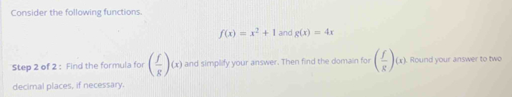 Consider the following functions.
f(x)=x^2+1 and g(x)=4x
Step 2 of 2 : Find the formula for ( f/g )(x) and simplify your answer. Then find the domain for ( f/g )(x). Round your answer to two 
decimal places, if necessary.