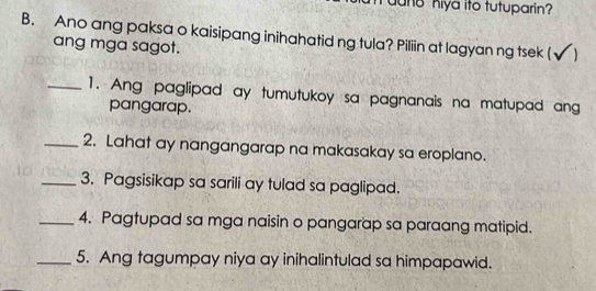 Yuun8 hiya ito tutuparin? 
B. Ano ang paksa o kaisipang inihahatid ng tula? Piliin at lagyan ng tsek (√ ) 
ang mga sagot. 
_1. Ang paglipad ay tumutukoy sa pagnanais na matupad ang 
pangarap. 
_2. Lahat ay nangangarap na makasakay sa eroplano. 
_3. Pagsisikap sa sarili ay tulad sa paglipad. 
_4. Pagtupad sa mga naisin o pangarap sa paraang matipid. 
_5. Ang tagumpay niya ay inihalintulad sa himpapawid.