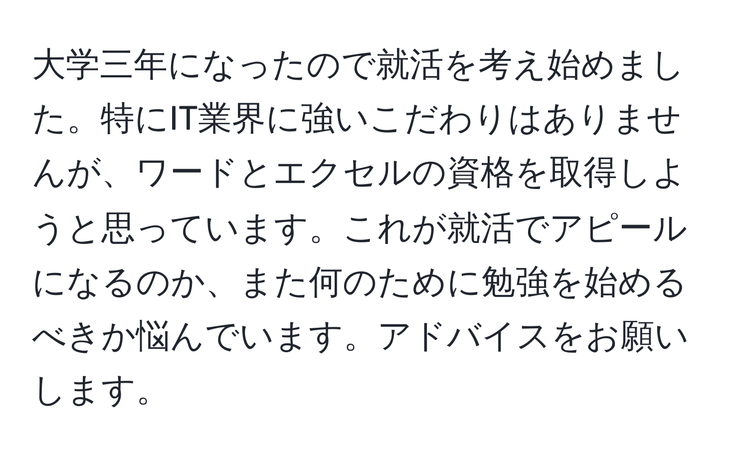 大学三年になったので就活を考え始めました。特にIT業界に強いこだわりはありませんが、ワードとエクセルの資格を取得しようと思っています。これが就活でアピールになるのか、また何のために勉強を始めるべきか悩んでいます。アドバイスをお願いします。