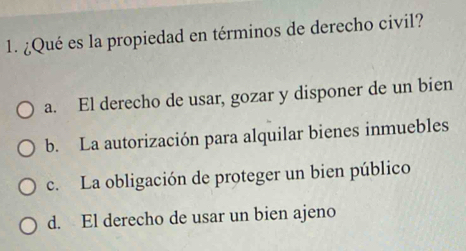 ¿Qué es la propiedad en términos de derecho civil?
a. El derecho de usar, gozar y disponer de un bien
b. La autorización para alquilar bienes inmuebles
c. La obligación de proteger un bien público
d. El derecho de usar un bien ajeno