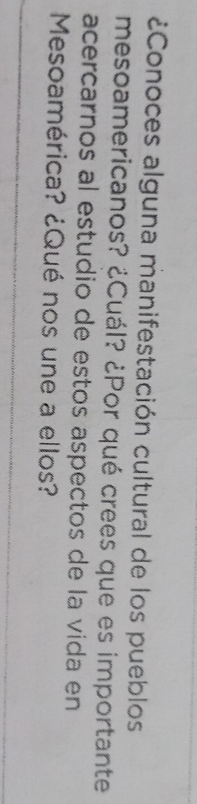 ¿Conoces alguna manifestación cultural de los pueblos 
mesoamericanos? ¿Cuál? ¿Por qué crees que es importante 
acercarnos al estudio de estos aspectos de la vida en 
Mesoamérica? ¿Qué nos une a ellos?