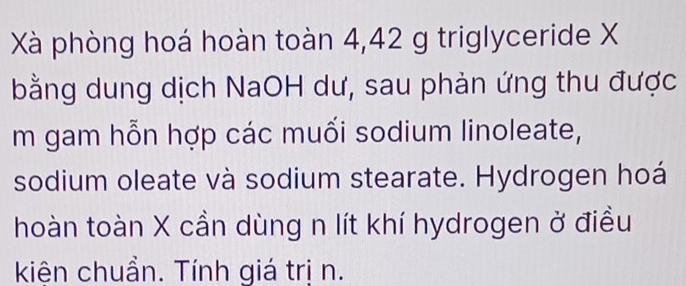 Xà phòng hoá hoàn toàn 4,42 g triglyceride X
bằng dung dịch NaOH dư, sau phản ứng thu được 
m gam hỗn hợp các muối sodium linoleate, 
sodium oleate và sodium stearate. Hydrogen hoá 
hoàn toàn X cần dùng n lít khí hydrogen ở điều 
kiện chuẩn. Tính giá trị n.