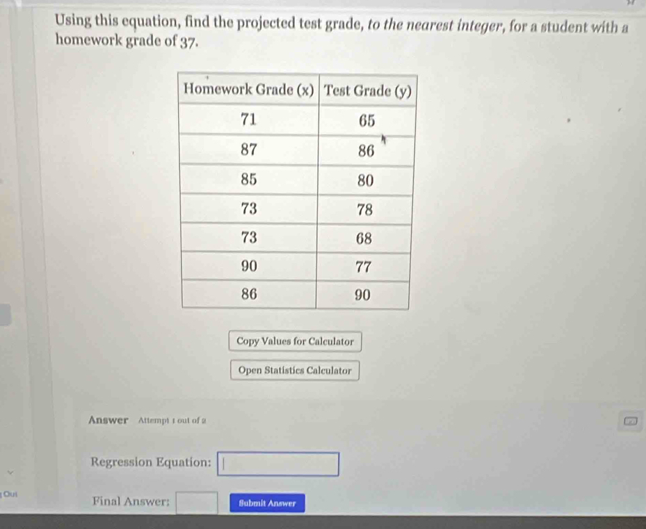 Using this equation, find the projected test grade, to the nearest integer, for a student with a 
homework grade of 37. 
Copy Values for Calculator 
Open Statistics Calculator 
Answer Attempt 1out of 2 
Regression Equation: □ 
Oui Final Answer: □ Submit Answer