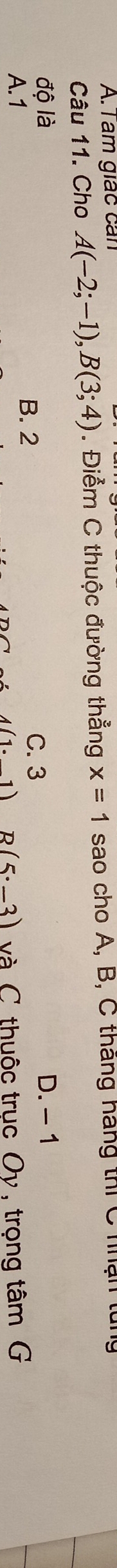 am giác can
Câu 11. Cho A(-2;-1), B(3;4). Điểm C thuộc đường thẳng x=1 sao cho A, B, C tháng háng thi C nận tui
độ là D. - 1
B. 2 C. 3
A. 1 và C thuộc trục Oy , trọng tâm G
1) D (5· _ 3)