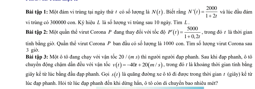 Bài tập 1: Một đám vi trùng tại ngày thứ t có số lượng là N(t). Biết rằng N'(t)= 2000/1+2t  và lúc đầu đám 
vi trùng có 300000 con. Ký hiệu L là số lượng vi trùng sau 10 ngày. Tìm L. 
Bài tập 2: Một quần thể virut Corona P đang thay đổi với tốc độ P'(t)= 5000/1+0,2t  , trong đó t là thời gian 
tính bằng giờ. Quần thể virut Corona P ban đầu có số lượng là 1000 con. Tìm số lượng virut Corona sau 
3 giờ. 
Bài tập 3: Một ô tô đang chạy với vận tốc 20 / (m s) thì người người đạp phanh. Sau khi đạp phanh, ô tô 
chuyển động chậm dần đều với vận tốc v(t)=-40t+20(m/s) , trong đó t là khoảng thời gian tính bằng 
giây kể từ lúc bằng đầu đạp phanh. Gọi s(t) là quãng đường xe ô tô đi được trong thời gian ≠ (giây) kể từ 
lúc đạp phanh. Hỏi từ lúc đạp phanh đến khi dừng hẵn, ô tô còn di chuyển bao nhiêu mét?