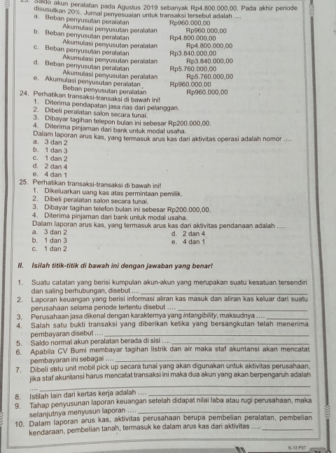 Saldo akun peralatan pada Agustus 2019 sebanyak Rp4.800.000,00. Pada akhir periode
disusutkan 20%. Jurnal penyesuaian untuk transaksi tersebut adalah ....
Rp960.000,00
a. Beban penyusutan peralatan Akumulasi penyusutan peralatan Rp960.000,00
Rp4.800.000.00
b. Beban penyusutan peralatan Akumulasi penyusutan peralatan Rp4.800.000,00
Rp3.840.000,00
c. Beban penyusutan peralatan Akumulasi penyusutan peralatan Rp3.840.000,00
Rp5.760.000,00
d. Beban penyusutan peralatan Akumulasi penyusutan peralatan Rp5.760.000,00
Rp960.000,00
e. Akumulasi penyusutan peralatan Beban penyusutan peralatan Rp960.000,00
24. Perhatikan transaksi-transaksi di bawah ini!
1. Diterima pendapatan jasa rias dari pelanggan
2. Dibeli peralatan salon secara tunai
3. Dibayar tagihan telepon bulan ini sebesar Rp200.000,00
4. Diterima pinjaman dari bank untuk modal usaha.
a. 3 dan 2 Dalam laporan arus kas, yang termasuk arus kas dari aktivitas operasi adalah nomor ....
b. 1 dan 3
c. 1 dan 2
d. 2 dan 4
e. 4 dan 1
25. Perhatikan transaksi-transaksi di bawah ini!
1. Dikeluarkan uang kas atas permintaan pemilik
2. Dibeli peralatan salon secara tunai
3. Dibayar tagihan telefon bulan ini sebesar Rp200.000,00.
4. Diterima pinjaman dari bank untuk modal usaha.
Dalam laporan arus kas, yang termasuk arus kas dari aktivitas pendanaan adalah ....
a. 3 dan 2
b. 1 dan 3 e. 4 dan 1 d. 2 dan 4
c. 1 dan 2
II. Isilah titik-titik di bawah ini dengan jawaban yang benar!
1. Suatu catatan yang berisi kumpulan akun-akun yang merupakan suatu kesatuan tersendiri
dan saling berhubungan, disebut ....
_
2. Laporan keuangan yang berisi informasi aliran kas masuk dan aliran kas keluar dari suatu
perusahaan selama periode tertentu disebut ...._
3. Perusahaan jasa dikenal dengan karakternya yang infangibility, maksudnya ...._
4. Salah satu bukti transaksi yang diberikan ketika yang bersangkutan telah menerima
pembayaran disebut ...._
5. Saldo normal akun peralatan berada di sisi .._
6. Apabila CV Bumi membayar tagihan listrik dan air maka staf akuntansi akan mencatat
pembayaran ini sebagai .. . ._
7. Dibeli satu unit mobil pick up secara tunai yang akan digunakan untuk aktivitas perusahaan.
_
jika staf akuntansi harus mencatat transaksi ini maka dua akun yang akan berpengaruh adalah
8. Istilah lain dari kertas kerja adalah …_
9. Tahap penyusunan laporan keuangan setelah didapat nilai laba atau rugi perusahaan, maka
selanjutnya menyusun laporan ...._
10. Dalam laporan arus kas, aktivitas perusahaan berupa pembelian peralatan, pembelian
kendaraan, pembelian tanah, termasuk ke dalam arus kas dari aktivitas ...._
K-13 P37