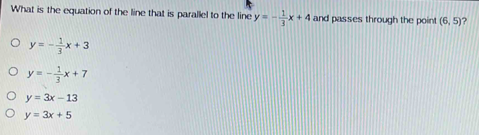 What is the equation of the line that is parallel to the line y=- 1/3 x+4 and passes through the point (6,5) ?
y=- 1/3 x+3
y=- 1/3 x+7
y=3x-13
y=3x+5