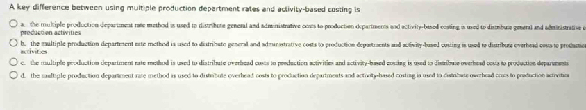 A key difference between using multiple production department rates and activity-based costing is
a. the multiple production department rate method is used to distribute general and administrative costs to production departments and activity-based costing is used to distribute general and administrative e
production activities
b, the multiple production department rate method is used to distribute general and administrative costs to production departments and activity-based costing is used to distribute overhead costs to productio
activities
c. the multiple production department rate method is used to distribute overhead costs to production activities and activity-based costing is used to distribute overhead costs to production departments
d. the multiple production department rate method is used to distribute overhead costs to production departments and activity-hased costing is used to distribute overhead costs to production activities