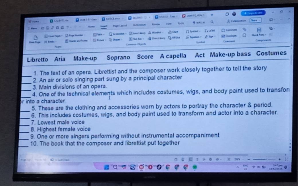 rme MSCLAo ？ 
(N 
2 Mera a Hüche Page Layost Roforantion faves Callebumation 
Coun fage = Fage Sumen hae . E icewatel À Wietku Cher Pyrtacl L Cammene 
Ek Fage Komka Peeaher and Frome Sape ⑥ Soat fim - Ouan Libery Equatian - = Codopes Qoua Piets = Capoonts 
Pugns Cmmica Clnçãa Symbel Casitatn 
Libretto Aria Make-up Soprano Score A capella Act Make-up bass Costumes 
_ 
1. The text of an opera. Librettist and the composer work closely together to tell the story 
_ 
2. An air or solo singing part sung by a principal character 
3. Main divisions of an opera. 
_ 
_4. One of the technical elements which includes costumes, wigs, and body paint used to transfor 
or into a character 
_ 
5. These are the clothing and accessories worn by actors to portray the character & period. 
_ 
6. This includes costumes, wigs, and body paint used to transform and actor into a character. 
_ 
7. Lowest male voice 
_8. Highest female voice 
_9. One or more singers performing without instrumental accompaniment 
_ 
10. The book that the composer and librettist put together 
P « gl Dack 
'''Q'' oll