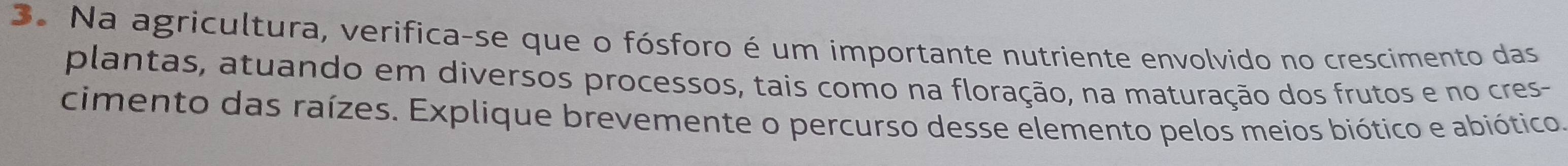 Na agricultura, verifica-se que o fósforo é um importante nutriente envolvido no crescimento das 
plantas, atuando em diversos processos, tais como na floração, na maturação dos frutos e no cres- 
cimento das raízes. Explique brevemente o percurso desse elemento pelos meios biótico e abiótico