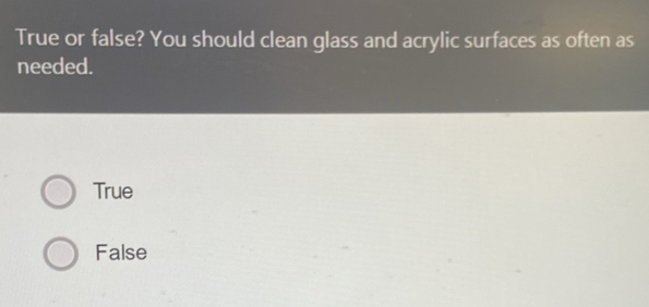 True or false? You should clean glass and acrylic surfaces as often as
needed.
True
False