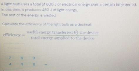 A light bulb uses a total of 600 J of electrical energy over a certain time period. 
In this time, it produces 450 J of light energy. 
The rest of the energy is wasted. 
Calculate the efficiency of the light bulb as a decimal. 
efficienc r= usefulenergytransferredbythedevice/totalenergysuppliedtothedevice 
-2
beginarrayr 789 456 hline endarray