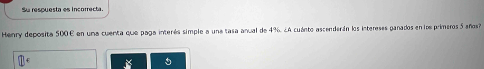 Su respuesta es incorrecta. 
Henry deposita 500€ en una cuenta que paga interés simple a una tasa anual de 4%. ¿A cuánto ascenderán los intereses ganados en los primeros 5 años?