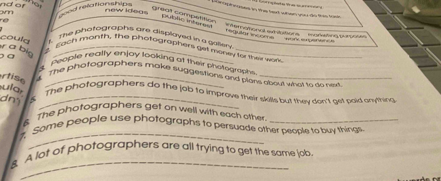 that
m good relationships
Eomplete the summary
nd of new ideas
paraphrases in the text when you do this task 
re
_
public interest
great competition international exhibitions marketing purpose
regular incom ''' work experience
could 1.The photographs are displayed in a gallery.
r a big 2. Each month, the photographers get money for their work
a
3. People really enjoy looking at their photographs,
rtise_
The photographers make suggestions and plans about what to do next
ular The photographers do the job to improve their skills but they don't get paid anything
dn1 5_
6 The photographers get on well with each other.
7. Some people use photographs to persuade other people to buy things.
_
A lot of photographers are all trying to get the same job.