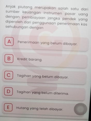 Anjak piutang merupakan salah satu dari
sumber keuangan instrumen pasar uang .
dengan pembiayaan jangka pendek yang .
diperoleh dari penggunaan penerimaan kas
sehubungan dengan
A Penerimaan yang belum dibayar.
B Kredit barang.
C Tagihan yang belum dibayar.
D Tagihan yang belum diterima.
E Hutang yang telah dibayar.