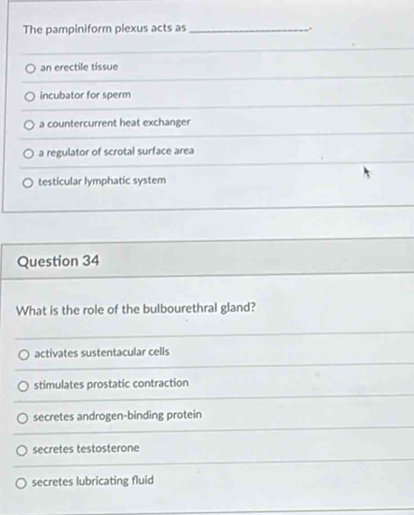 The pampiniform plexus acts as _.
an erectile tissue
incubator for sperm
a countercurrent heat exchanger
a regulator of scrotal surface area
testicular lymphatic system
Question 34
What is the role of the bulbourethral gland?
activates sustentacular cells
stimulates prostatic contraction
secretes androgen-binding protein
secretes testosterone
secretes lubricating fluid