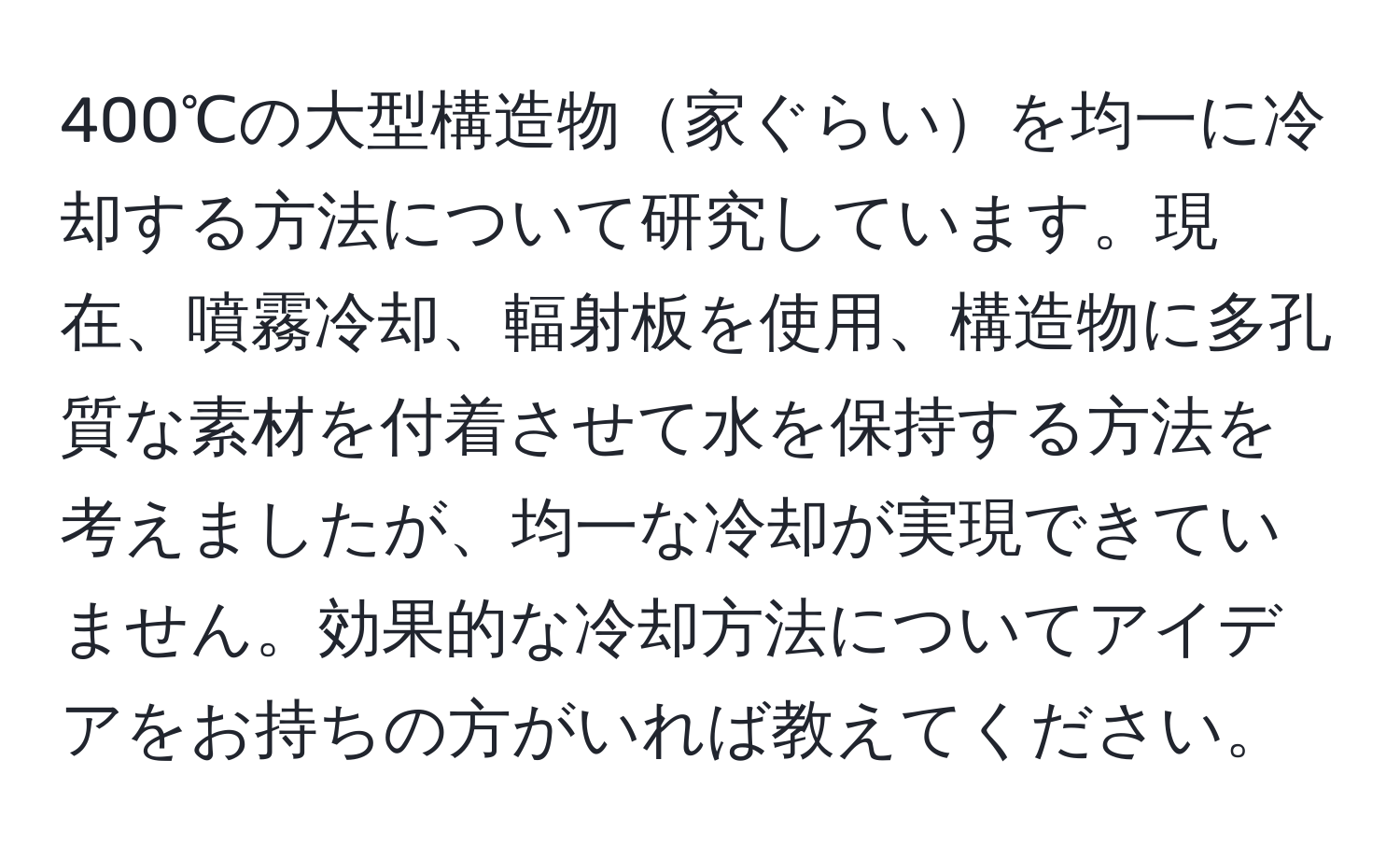 400℃の大型構造物家ぐらいを均一に冷却する方法について研究しています。現在、噴霧冷却、輻射板を使用、構造物に多孔質な素材を付着させて水を保持する方法を考えましたが、均一な冷却が実現できていません。効果的な冷却方法についてアイデアをお持ちの方がいれば教えてください。