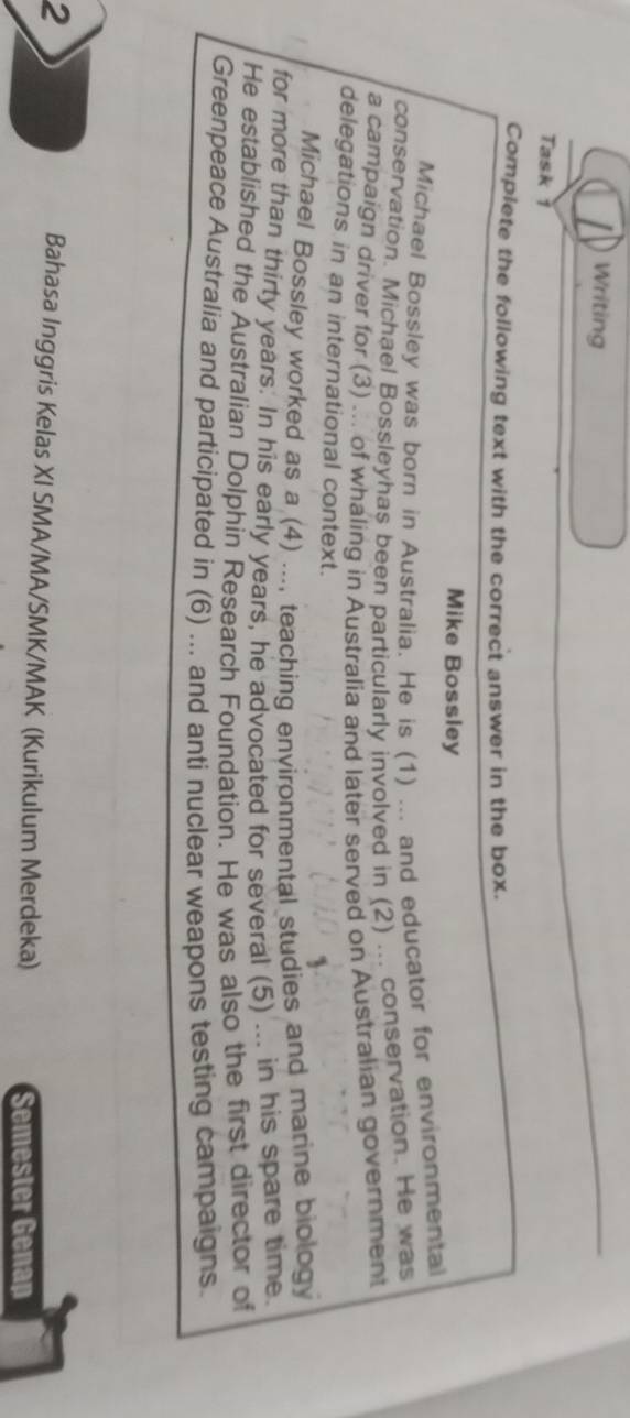 Writing 
Task 1 
Complete the following text with the correct answer in the box. 
Mike Bossley 
Michael Bossley was born in Australia. He is (1) ... and educator for environmental 
conservation. Michael Bossleyhas been particularly involved in (2) ... conservation. He was 
a campaign driver for (3) ... of whaling in Australia and later served on Australian government 
delegations in an international context. 
Michael Bossley worked as a (4) ..., teaching environmental studies and marine biology 
for more than thirty years. In his early years, he advocated for several (5) ... in his spare time 
He established the Australian Dolphin Research Foundation. He was also the first director of 
Greenpeace Australia and participated in (6) ... and anti nuclear weapons testing campaigns. 
2 
Bahasa Inggris Kelas XI SMA/MA/SMK/MAK (Kurikulum Merdeka) 
Semester Genap