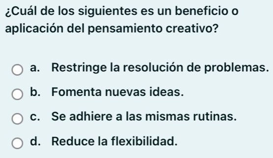 ¿Cuál de los siguientes es un beneficio o
aplicación del pensamiento creativo?
a. Restringe la resolución de problemas.
b. Fomenta nuevas ideas.
c. Se adhiere a las mismas rutinas.
d. Reduce la flexibilidad.