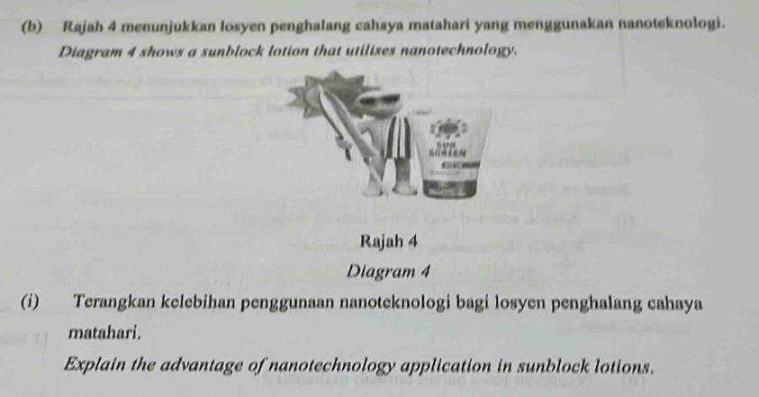 Rajah 4 menunjukkan losyen penghalang cahaya matahari yang menggunakan nanoteknologi. 
Diagram 4 shows a sunblock lotion that utilises nanotechnology. 
Rajah 4 
Diagram 4 
(i) Terangkan kelebihan penggunaan nanoteknologi bagi losyen penghalang cahaya 
matahari. 
Explain the advantage of nanotechnology application in sunblock lotions.