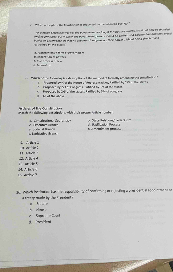 Which principle of the Constitution is supported by the following passage?
"An elective despotism was not the government we fought for; but one which should not only be founded
on free principles, but in which the government powers should be divided and balanced among the several
bodies of governance, as that no one branch may exceed their power without being checked and
restrained by the others"
a. representative form of government
b. separation of powers
c. due process of law
d. federalism
8. Which of the following is a description of the method of formally amending the constitution?
a. Proposed by % of the House of Representatives, Ratified by 2/3 of the states
b. Proposed by 2/3 of Congress, Ratified by 3/4 of the states
c. Proposed by 2/3 of the states, Ratified by 3/4 of congress
d. All of the above
Articles of the Constitution
Match the following descriptions with their proper Article number.
a. Constitutional Supremacy b. State Relations/ Federalism
c. Executive Branch d. Ratification Process
a. Judicial Branch b. Amendment process
c. Legislative Branch
9. Article 1
10. Article 2
11. Article 3
12. Article 4
13. Article 5
14. Article 6
15. Article 7
16. Which institution has the responsibility of confirming or rejecting a presidential appointment or
a treaty made by the President?
a. Senate
b. House
c. Supreme Court
d. President