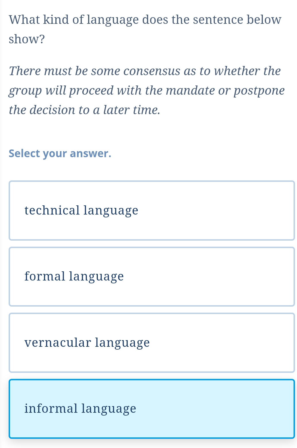 What kind of language does the sentence below
show?
There must be some consensus as to whether the
group will proceed with the mandate or postpone
the decision to a later time.
Select your answer.
technical language
formal language
vernacular language
informal language