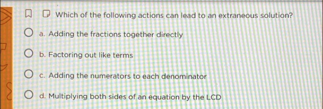 Which of the following actions can lead to an extraneous solution?
a. Adding the fractions together directly
b. Factoring out like terms
c. Adding the numerators to each denominator
d. Multiplying both sides of an equation by the LCD