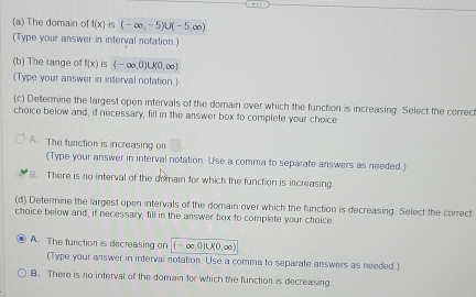 The domain of f(x) is (-∈fty ,-5)∪ (-5,∈fty )
(Type your answer in interval notation.)
(b) The range of f(x) is (-∈fty ,0)∪ (0,∈fty )
(Type your answer in interval notation.
(c) Determine the largest open intervals of the domain over which the function is increasing. Select the correc
choice below and, if necessary, fill in the answer box to complete your choice
A. The function is increasing on
(Type your answer in interval notation. Use a comma to separate answers as needed.)
B. There is no interval of the domain for which the function is increasing
(d) Determine the largest open intervals of the domain over which the function is decreasing. Select the correct
choice below and, if necessary, fill in the answer box to complete your choice
A. The function is decreasing on (-∈fty ,0)∪ (0,∈fty )
(Type your answer in interval notation. Use a comma to separate answers as needed.)
B. There is no interval of the domain for which the function is decreasing