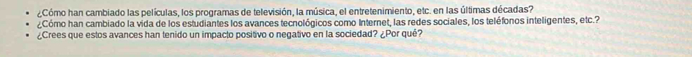 ¿Cómo han cambiado las películas, los programas de televisión, la música, el entretenimiento, etc. en las últimas décadas? 
¿Cómo han cambiado la vida de los estudiantes los avances tecnológicos como Internet, las redes sociales, los teléfonos inteligentes, etc.? 
¿Crees que estos avances han tenido un impacto positivo o negativo en la sociedad? ¿Por qué?