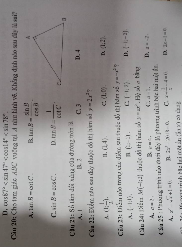 D. cos 87° . 
Câu 20: Cho tam giác ABC vuông tại A như hình vẽ. Khẳng định nào sau đây là sai?
A. tan B=cot C. B. tan B= sin B/cos B .
C. sin B=cos C. D. tan B= 1/cot C . 
Câu 21: Số tâm đối xứng của đường tròn là
A. 1 B. 2 C. 3 D. 4
Câu 22: Điểm nào sau đây thuộc đồ thị hàm số y=2x^2 ?
A. (1; 1/2 ).
B. (1;4). C. (1;0). D. (1;2). 
Câu 23: Điểm nào trong các điểm sau thuộc đồ thị hàm số y=-x^2 ?
A. (-1;1).
B. (1;-1). C. (-1;2). D. (-1;-2). 
Câu 24: Điểm M(-1;2) thuộc đồ thị hàm số y=ax^2. Hệ số a bằng
A. a=2.
B. a=4.
C. a=1.
D. a=-2. 
Câu 25 : Phương trình nào dưới đây là phương trình bậc hai một ần.
A. x^2-sqrt(x)+1=0. B. 2x^2-2018=0. C. x+ 1/x -4=0. D. 2x-1=0. 
Phương trình bậc hai một ẩn (ẩn x) có dạng