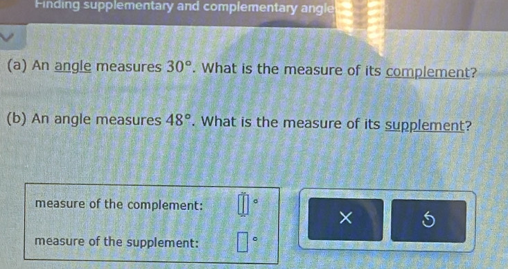 Finding supplementary and complementary angle 
(a) An angle measures 30°. What is the measure of its complement? 
(b) An angle measures 48°. What is the measure of its supplement? 
measure of the complement: □°
× 5 
measure of the supplement: □°