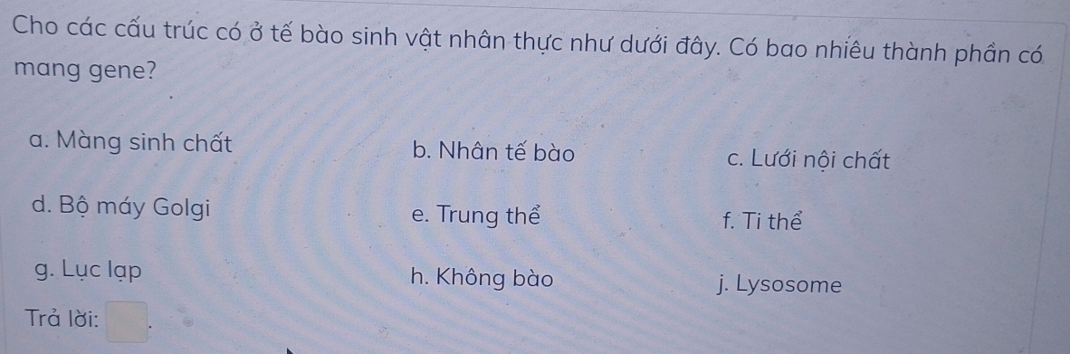 Cho các cấu trúc có ở tế bào sinh vật nhân thực như dưới đây. Có bao nhiêu thành phần có
mang gene?
a. Màng sinh chất b. Nhân tế bào c. Lưới nội chất
d. Bộ máy Golgi e. Trung thể f. Ti thể
g. Lục lạp h. Không bào j. Lysosome
Trả lời: