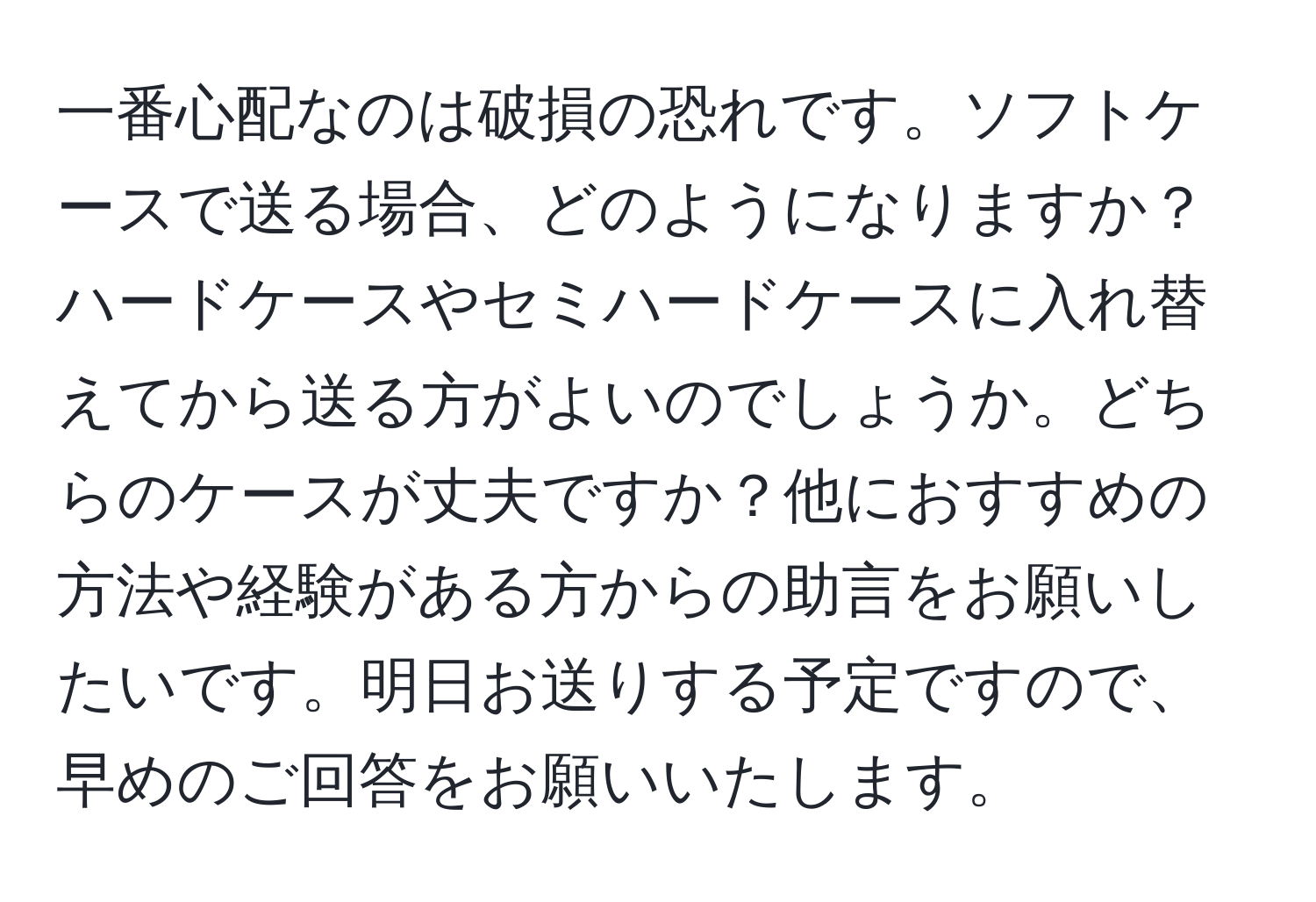 一番心配なのは破損の恐れです。ソフトケースで送る場合、どのようになりますか？ハードケースやセミハードケースに入れ替えてから送る方がよいのでしょうか。どちらのケースが丈夫ですか？他におすすめの方法や経験がある方からの助言をお願いしたいです。明日お送りする予定ですので、早めのご回答をお願いいたします。