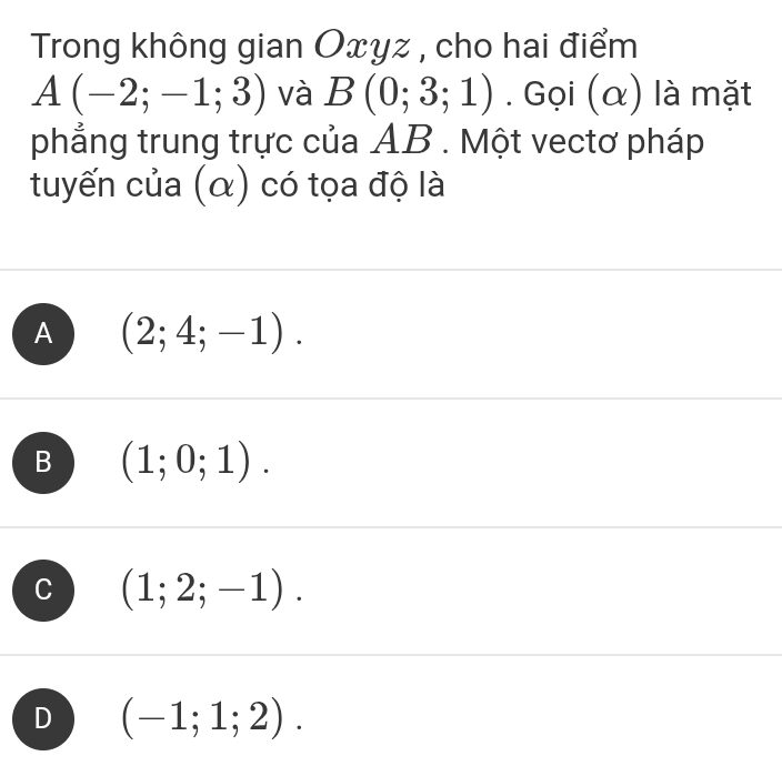 Trong không gian Oxyz , cho hai điểm
A(-2;-1;3) và B(0;3;1). Gọi (α) là mặt
phẳng trung trực của AB. Một vectơ pháp
tuyến của (α) có tọa độ là
A (2;4;-1).
B (1;0;1).
(1;2;-1).
D (-1;1;2).