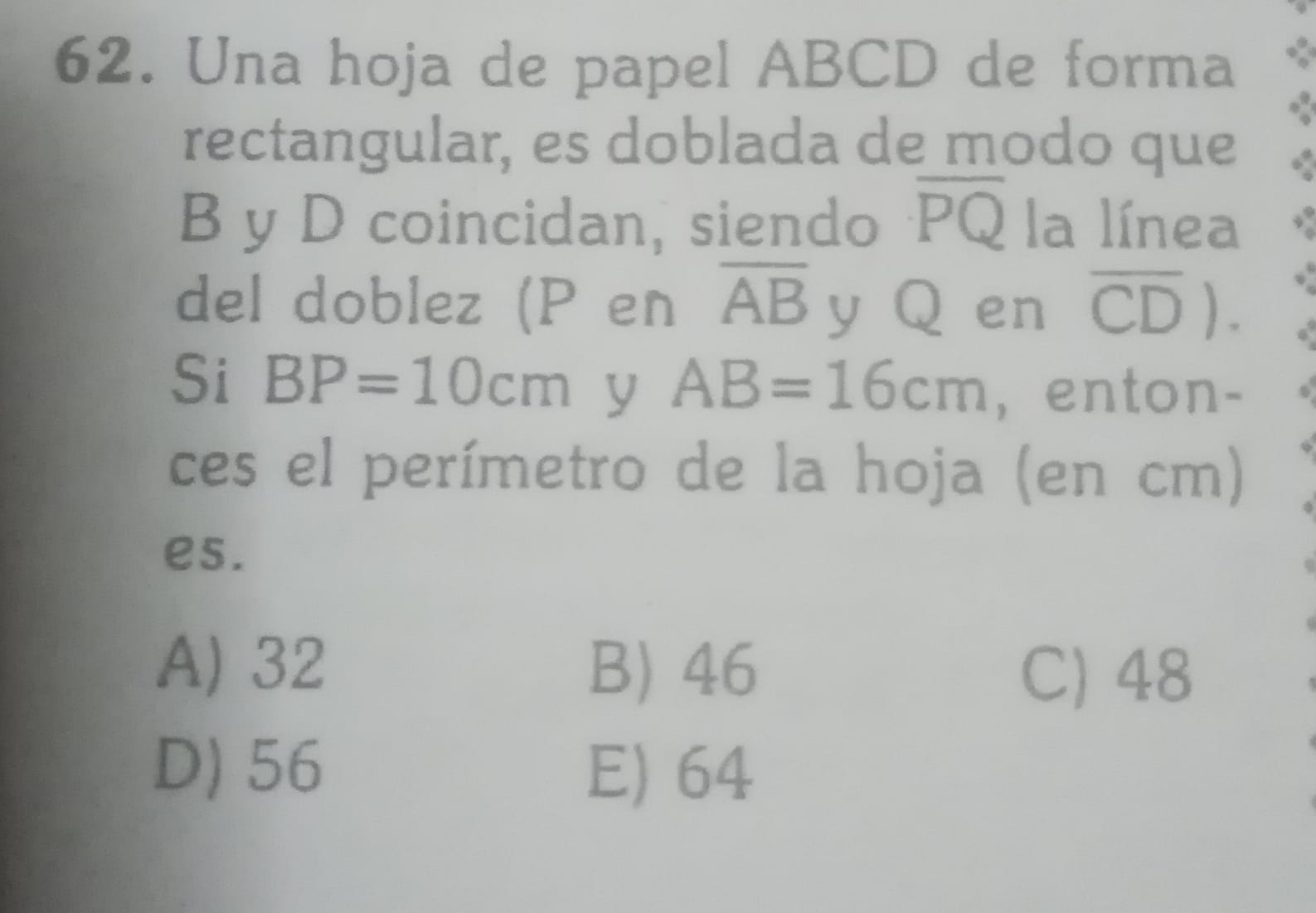 Una hoja de papel ABCD de forma
rectangular, es doblada de modo que
B y D coincidan, siendo overline PQ la línea
del doblez (P en overline AB y∈Q en overline CD). 
Si BP=10cm y AB=16cm , enton-
ces el perímetro de la hoja (en cm)
es.
A) 32 B) 46 C) 48
D) 56 E) 64