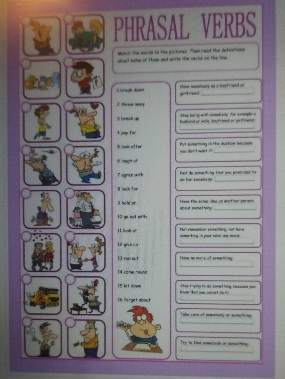 PHRASAL VERBS 
Match the words to the pictures. Then read the definitions 
about some of them and write the verbe on the line. 
I break down Have somebody as a boyfriend or 
girlfriend_ 
2 throw away 
3 break up Stop being with somebody, for example a 
husband or wife, boyfriend or girlfriend 
_ 
4 pay for 
5 look after Put something in the dustbin because 
you don't want it._ 
6 laugh at 
7 agree with Not do something that you promised to 
do for somebody._ 
8 look for 
9 hold on Have the same idea as another person 
about something_ 
10 go out with 
11 look at Not remember something; not have 
something in your mind any more 
12 give up 
_ 
13 run out Have no more of something 
_ 
14 come round 
15 let down Stop trying to do something, because you 
know that you cannet do it: 
16 forget about_ 
Take care of somebody or something: 
_ 
Try to find somebady or something: 
_