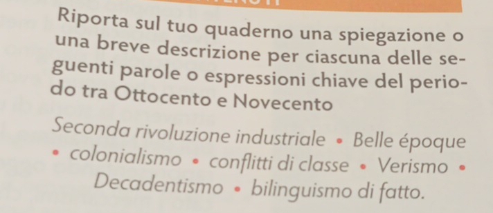 Riporta sul tuo quaderno una spiegazione o 
una breve descrizione per ciascuna delle se- 
guenti parole o espressioni chiave del perio- 
do tra Ottocento e Novecento 
Seconda rivoluzione industriale • Belle époque 
colonialismo • conflitti di classe • Verismo • 
Decadentismo • bilinguismo di fatto.