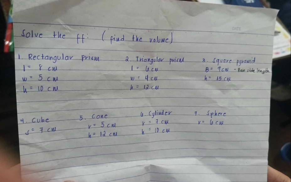 Solve the ff: (pind the volome) 
1. Rectangular prism 2. Triangular pricu 3. Square pgrouid
1=8cm
1=6cm
B=9cm Base side length
w=5cm
w=4cm
h=15cm
h=10cm
h=12cm
4. cube 5. Cone 4. Cylinder 7. Sphere
r=5cm r=7cm v=6cm
s=7cm h=12cm h=10cm