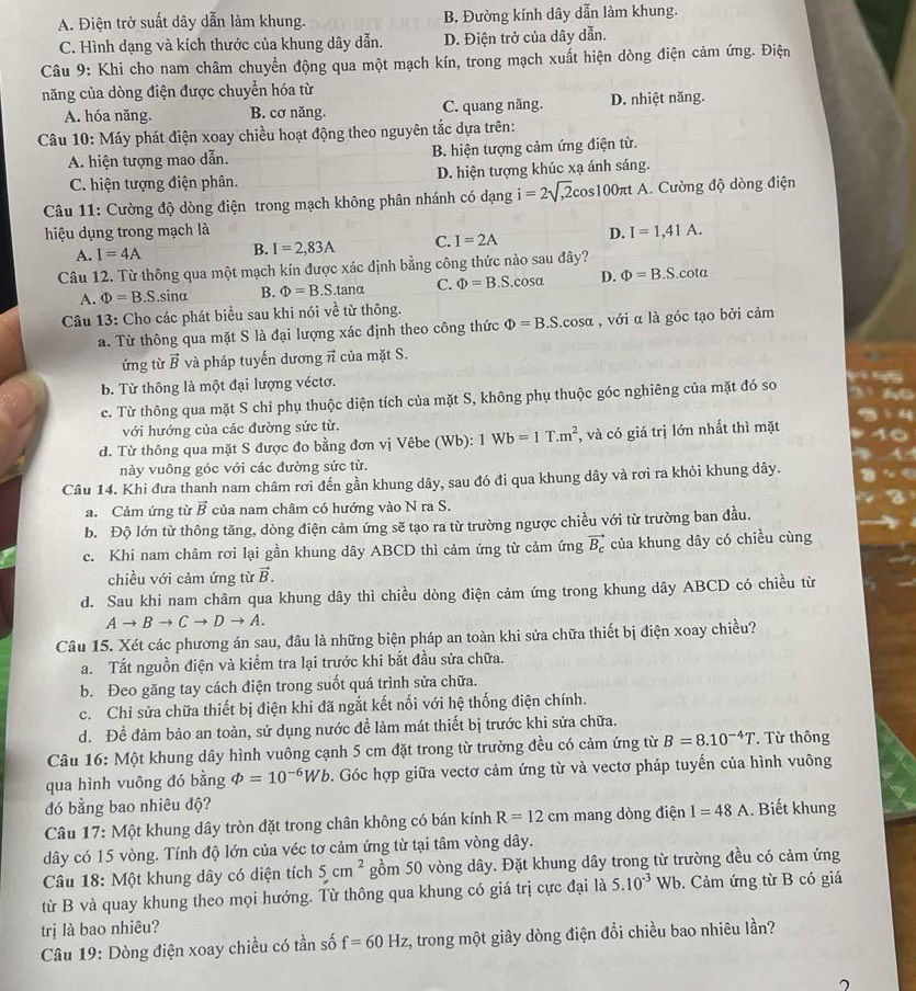 A. Điện trở suất dây dẫn làm khung. B. Đường kính dây dẫn làm khung.
C. Hình dạng và kích thước của khung dây dẫn. D. Điện trở của dây dẫn.
Câu 9: Khi cho nam châm chuyển động qua một mạch kín, trong mạch xuất hiện dòng điện cảm ứng. Điện
năng của dòng điện được chuyển hóa từ
A. hóa năng. B. cơ năng. C. quang năng. D. nhiệt năng.
Câu 10: Máy phát điện xoay chiều hoạt động theo nguyên tắc dựa trên:
A. hiện tượng mao dẫn. B. hiện tượng cảm ứng điện từ.
C. hiện tượng điện phân. D. hiện tượng khúc xạ ánh sáng.
Câu 11: Cường độ dòng điện trong mạch không phân nhánh có dạng i=2sqrt(,2)c os100 πt A. Cường độ dòng điện
hiệu dụng trong mạch là D. I=1,41A.
A. I=4A B. I=2,83A C. I=2A
Câu 12. Từ thông qua một mạch kín được xác định bằng công thức nào sau đây?
A. Phi =B.S.sina B. Phi =B.S.tan alpha C. Phi =B.S.cos alpha D. Phi =B.S.cot alpha
Câu 13: Cho các phát biểu sau khi nói về từ thông.
a. Từ thông qua mặt S là đại lượng xác định theo công thức Phi =B.S.cosα , với α là góc tạo bởi cảm
ứng từ vector B và pháp tuyến dương π của mặt S.
b. Từ thông là một đại lượng véctơ.
c. Từ thông qua mặt S chỉ phụ thuộc diện tích của mặt S, không phụ thuộc góc nghiêng của mặt đó so
với hướng của các đường sức từ.
d. Từ thông qua mặt S được đo bằng đơn vị Vêbe (Wb): 1Wb=1T.m^2 , và có giá trị lớn nhất thì mặt
này vuông góc với các đường sức từ.
Câu 14. Khi đưa thanh nam châm rơi đến gần khung dây, sau đó đi qua khung dây và rơi ra khỏi khung dây.
a. Cảm ứng từ vector B của nam châm có hướng vào N ra S.
b. Độ lớn từ thông tăng, dòng điện cảm ứng sẽ tạo ra từ trường ngược chiều với từ trường ban đầu.
c. Khi nam châm rơi lại gần khung dây ABCD thì cảm ứng từ cảm ứng vector B_c của khung dây có chiều cùng
chiều với cảm ứng từ vector B.
d. Sau khi nam châm qua khung dây thì chiều dòng điện cảm ứng trong khung dây ABCD có chiều từ
Ato Bto Cto Dto A.
Câu 15. Xét các phương án sau, đầu là những biện pháp an toàn khi sửa chữa thiết bị điện xoay chiều?
a. Tắt nguồn điện và kiểm tra lại trước khi bắt đầu sửa chữa.
b. Đeo găng tay cách điện trong suốt quá trình sửa chữa.
c. Chi sửa chữa thiết bị điện khi đã ngắt kết nối với hệ thống điện chính.
d. Để đảm bảo an toàn, sử dụng nước đề làm mát thiết bị trước khi sửa chữa.
Câu 16: Một khung dây hình vuông cạnh 5 cm đặt trong từ trường đều có cảm ứng từ B=8.10^(-4)T.  Từ thông
qua hình vuông đó bằng varPhi =10^(-6)Wb. Góc hợp giữa vectơ cảm ứng từ và vectơ pháp tuyến của hình vuông
đó bằng bao nhiêu độ?
Câu 17: Một khung dây tròn đặt trong chân không có bán kính R=12cm mang dòng điện I=48A. Biết khung
dây có 15 vòng. Tính độ lớn của véc tơ cảm ứng từ tại tâm vòng dây.
Câu 18: Một khung dây có diện tích 5cm^2 gồm 50 vòng dây. Đặt khung dây trong từ trường đều có cảm ứng
từ B và quay khung theo mọi hướng. Từ thông qua khung có giá trị cực đại là 5.10^(-3)Wb. Cảm ứng từ B có giá
trị là bao nhiêu?
* Câu 19: Dòng điện xoay chiều có tần số f=60Hz , trong một giây dòng điện đổi chiều bao nhiêu lần?