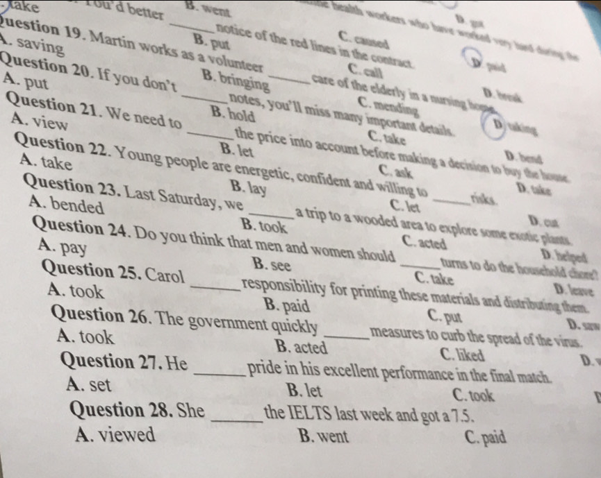 B. went
Jake 1ou'd better
D. got
t he nealth workers who have worked vey hard during th
C. caused
. saving
notice of the red lines in the contract. D. pid
B. put C. call
Question 19. Martin works as a volunteer care of the elderly in a nurving hom
B. bringing
A. put _B. hold_
D. break
Question 20. If you don't _notes, you’ll miss many important details Dj taking
C. mending
A. view B. let
Question 21. We need to the price into account before making a decision to buy the house.
C. take D. bend
Question 22. Young people are energetic, confident and willing to _risks. D. take
C. ask
A. take B. lay
C. let
Question 23. Last Saturday, we _a trip to a wooded area to explore some exotic plants .
D. cut
A. bended B. took C. acted
Question 24. Do you think that men and women should _turns to do the household chore'
D. helped
A. pay _B. see C. take D. leave
Question 25. Carol responsibility for printing these materials and distributing them.
A. took B. paid C. put D. saw
Question 26. The government quickly _measures to curb the spread of the virus.
A. took B. acted C. liked
D. 
Question 27. He _pride in his excellent performance in the final match.
A. set B. let C. took
Question 28. She _the IELTS last week and got a 7.5.
A. viewed B. went C. paid